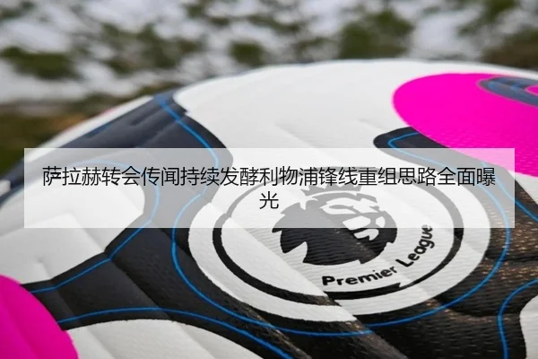萨拉赫转会传闻持续发酵利物浦锋线重组思路全面曝光