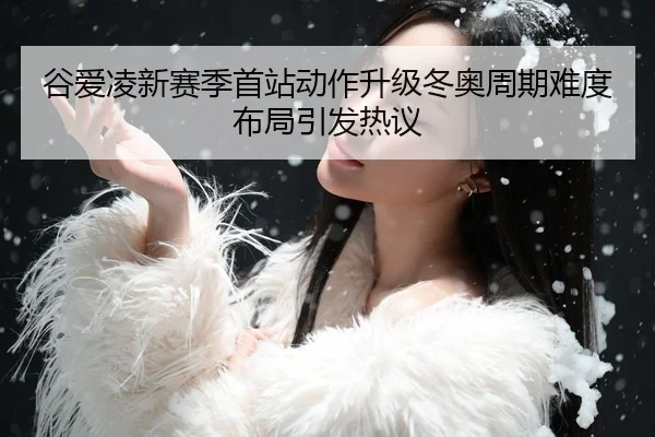 谷爱凌新赛季首站动作升级冬奥周期难度布局引发热议